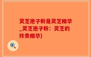 灵芝孢子粉是灵芝精华_灵芝孢子粉：灵芝的珍贵精华)