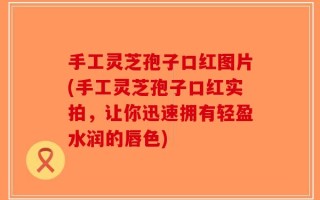 手工灵芝孢子口红图片(手工灵芝孢子口红实拍，让你迅速拥有轻盈水润的唇色)