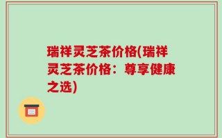 瑞祥灵芝茶价格(瑞祥灵芝茶价格：尊享健康之选)