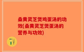 桑黄灵芝煲鸡蛋汤的功效(桑黄灵芝煲蛋汤的营养与功效)