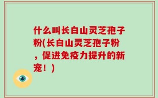 什么叫长白山灵芝孢子粉(长白山灵芝孢子粉，促进免疫力提升的新宠！)