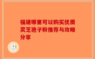 福建哪里可以购买优质灵芝孢子粉推荐与攻略分享