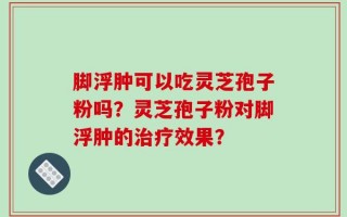 脚浮肿可以吃灵芝孢子粉吗？灵芝孢子粉对脚浮肿的治疗效果？