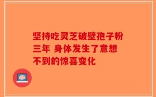 坚持吃灵芝破壁孢子粉三年 身体发生了意想不到的惊喜变化