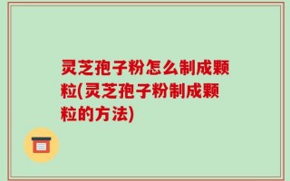 灵芝孢子粉怎么制成颗粒(灵芝孢子粉制成颗粒的方法)
