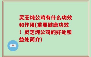 灵芝炖公鸡有什么功效和作用(重要健康功效！灵芝炖公鸡的好处和益处简介)