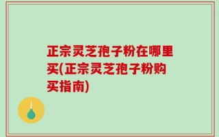 正宗灵芝孢子粉在哪里买(正宗灵芝孢子粉购买指南)