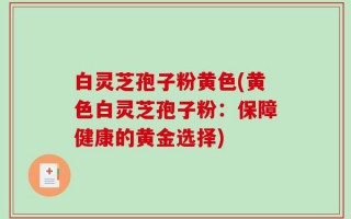 白灵芝孢子粉黄色(黄色白灵芝孢子粉：保障健康的黄金选择)