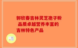 郭欣春吉林灵芝孢子粉 品质卓越营养丰富的吉林特色产品