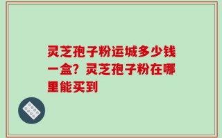 灵芝孢子粉运城多少钱一盒？灵芝孢子粉在哪里能买到