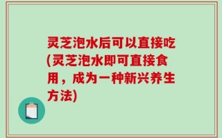灵芝泡水后可以直接吃(灵芝泡水即可直接食用，成为一种新兴养生方法)