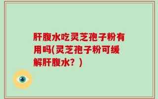肝腹水吃灵芝孢子粉有用吗(灵芝孢子粉可缓解肝腹水？)