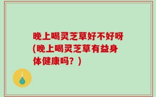 晚上喝灵芝草好不好呀(晚上喝灵芝草有益身体健康吗？)