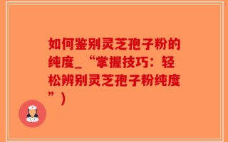 如何鉴别灵芝孢子粉的纯度_“掌握技巧：轻松辨别灵芝孢子粉纯度”)