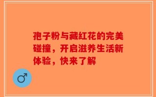 孢子粉与藏红花的完美碰撞，开启滋养生活新体验，快来了解
