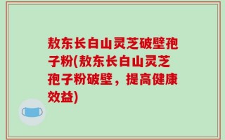 敖东长白山灵芝破壁孢子粉(敖东长白山灵芝孢子粉破壁，提高健康效益)