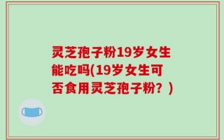 灵芝孢子粉19岁女生能吃吗(19岁女生可否食用灵芝孢子粉？)
