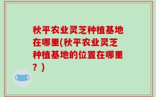 秋平农业灵芝种植基地在哪里(秋平农业灵芝种植基地的位置在哪里？)