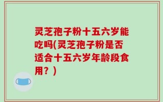 灵芝孢子粉十五六岁能吃吗(灵芝孢子粉是否适合十五六岁年龄段食用？)