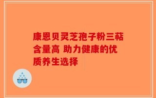 康恩贝灵芝孢子粉三萜含量高 助力健康的优质养生选择