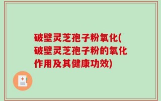 破壁灵芝孢子粉氧化(破壁灵芝孢子粉的氧化作用及其健康功效)