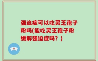 强迫症可以吃灵芝孢子粉吗(能吃灵芝孢子粉缓解强迫症吗？)