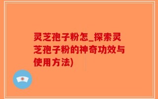 灵芝孢子粉怎_探索灵芝孢子粉的神奇功效与使用方法)