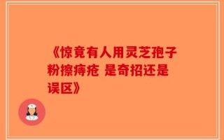 《惊竟有人用灵芝孢子粉擦痔疮 是奇招还是误区》