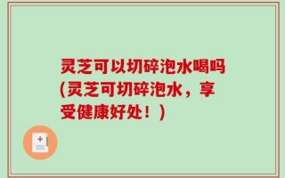 灵芝可以切碎泡水喝吗(灵芝可切碎泡水，享受健康好处！)