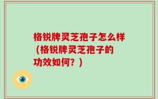 格锐牌灵芝孢子怎么样 (格锐牌灵芝孢子的功效如何？)