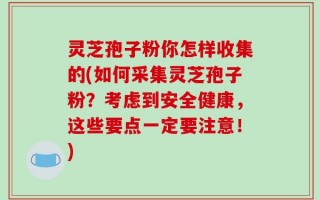 灵芝孢子粉你怎样收集的(如何采集灵芝孢子粉？考虑到安全健康，这些要点一定要注意！)