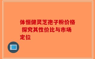 体恒健灵芝孢子粉价格 探究其性价比与市场定位
