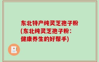 东北特产纯灵芝孢子粉(东北纯灵芝孢子粉：健康养生的好帮手)