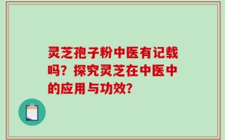 灵芝孢子粉中医有记载吗？探究灵芝在中医中的应用与功效？