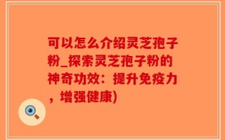 可以怎么介绍灵芝孢子粉_探索灵芝孢子粉的神奇功效：提升免疫力，增强健康)