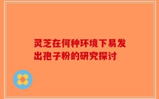 灵芝在何种环境下易发出孢子粉的研究探讨