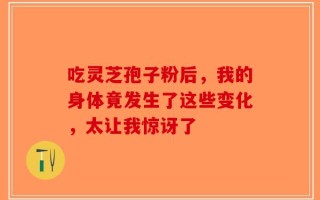 吃灵芝孢子粉后，我的身体竟发生了这些变化，太让我惊讶了