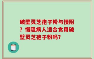 破壁灵芝孢子粉与慢阻？慢阻病人适合食用破壁灵芝孢子粉吗？