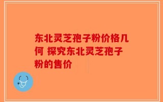 东北灵芝孢子粉价格几何 探究东北灵芝孢子粉的售价