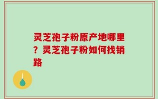 灵芝孢子粉原产地哪里？灵芝孢子粉如何找销路