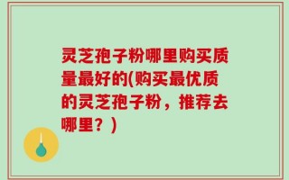 灵芝孢子粉哪里购买质量最好的(购买最优质的灵芝孢子粉，推荐去哪里？)