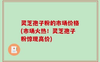灵芝孢子粉的市场价格(市场火热！灵芝孢子粉惊现高价)