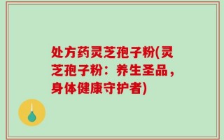 处方药灵芝孢子粉(灵芝孢子粉：养生圣品，身体健康守护者)