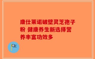 康仕莱诺破壁灵芝孢子粉 健康养生新选择营养丰富功效多