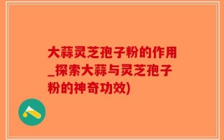 大蒜灵芝孢子粉的作用_探索大蒜与灵芝孢子粉的神奇功效)