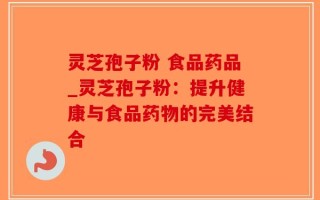 灵芝孢子粉 食品药品_灵芝孢子粉：提升健康与食品药物的完美结合