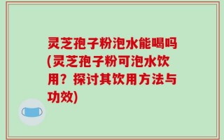 灵芝孢子粉泡水能喝吗(灵芝孢子粉可泡水饮用？探讨其饮用方法与功效)
