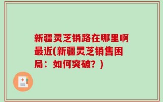 新疆灵芝销路在哪里啊最近(新疆灵芝销售困局：如何突破？)