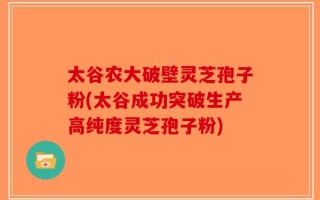 太谷农大破壁灵芝孢子粉(太谷成功突破生产高纯度灵芝孢子粉)