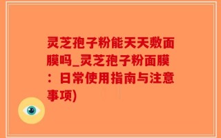 灵芝孢子粉能天天敷面膜吗_灵芝孢子粉面膜：日常使用指南与注意事项)